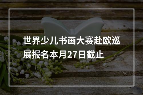 世界少儿书画大赛赴欧巡展报名本月27日截止