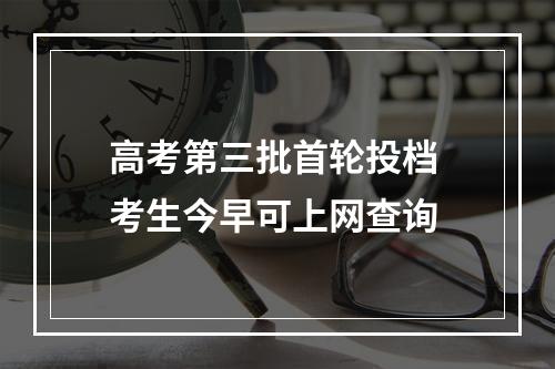 高考第三批首轮投档 考生今早可上网查询