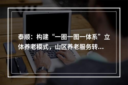 泰顺：构建“一圈一图一体系”立体养老模式，山区养老服务转型升级