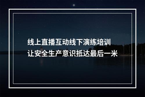 线上直播互动线下演练培训 让安全生产意识抵达最后一米