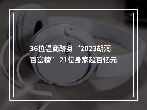 36位温商跻身“2023胡润百富榜” 21位身家超百亿元