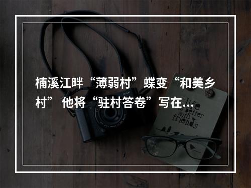 楠溪江畔“薄弱村”蝶变“和美乡村” 他将“驻村答卷”写在村庄变化里和村民笑脸上