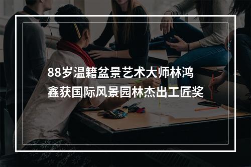 88岁温籍盆景艺术大师林鸿鑫获国际风景园林杰出工匠奖