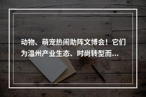 动物、萌宠热闹助阵文博会！它们为温州产业生态、时尚转型而吆喝