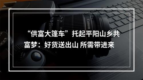“供富大篷车”托起平阳山乡共富梦：好货送出山 所需带进来