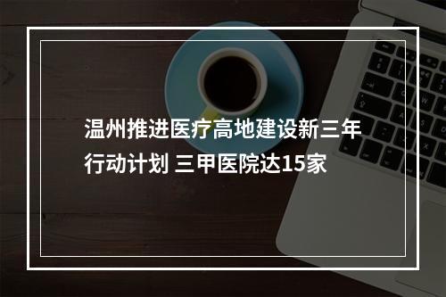 温州推进医疗高地建设新三年行动计划 三甲医院达15家