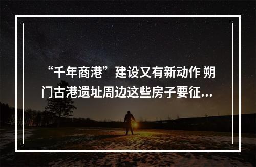 “千年商港”建设又有新动作 朔门古港遗址周边这些房子要征收