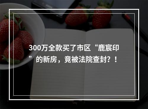 300万全款买了市区“鹿宸印”的新房，竟被法院查封？！