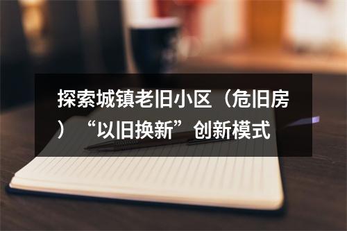 探索城镇老旧小区（危旧房）“以旧换新”创新模式