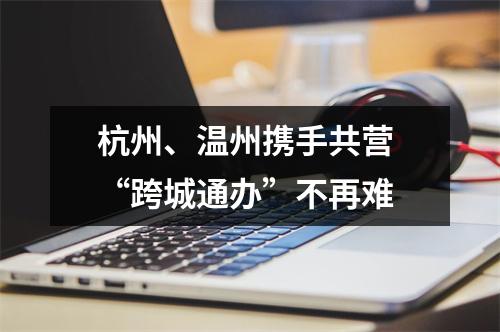 杭州、温州携手共营 “跨城通办”不再难