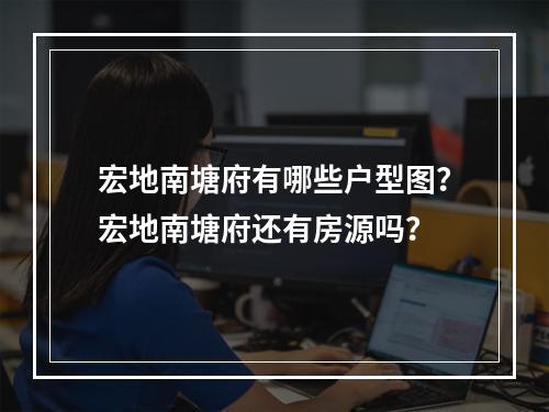 宏地南塘府有哪些户型图？宏地南塘府还有房源吗？