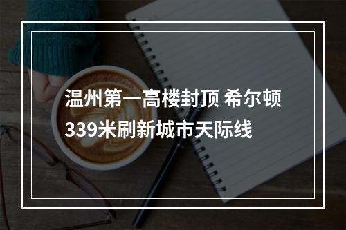 温州第一高楼封顶 希尔顿339米刷新城市天际线
