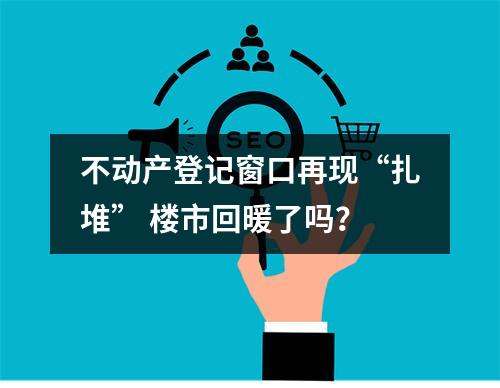 不动产登记窗口再现“扎堆” 楼市回暖了吗？