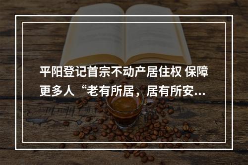 平阳登记首宗不动产居住权 保障更多人“老有所居，居有所安”
