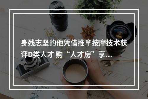身残志坚的他凭借推拿按摩技术获评D类人才 购“人才房”享90多万补贴