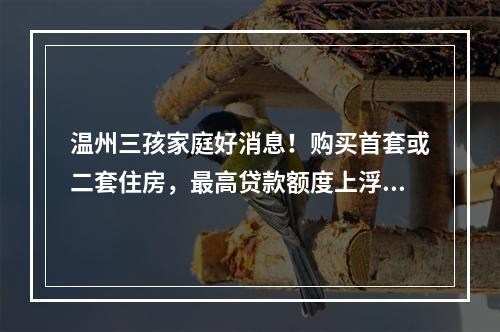温州三孩家庭好消息！购买首套或二套住房，最高贷款额度上浮50%