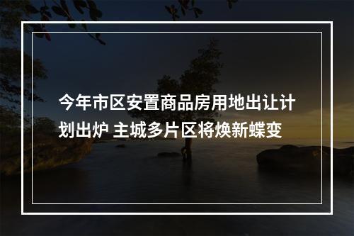 今年市区安置商品房用地出让计划出炉 主城多片区将焕新蝶变