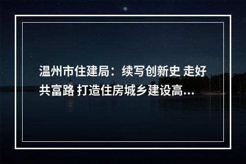 温州市住建局：续写创新史 走好共富路 打造住房城乡建设高质量发展市域样板