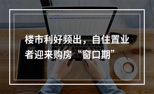 楼市利好频出，自住置业者迎来购房“窗口期”