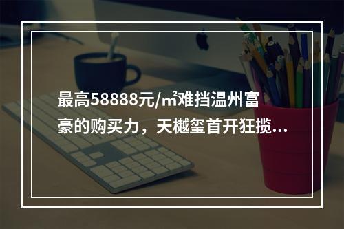 最高58888元/㎡难挡温州富豪的购买力，天樾玺首开狂揽12.8亿！