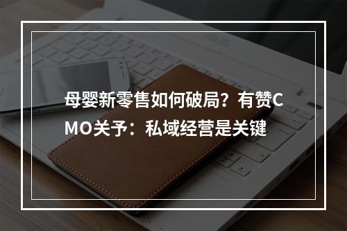 母婴新零售如何破局？有赞CMO关予：私域经营是关键