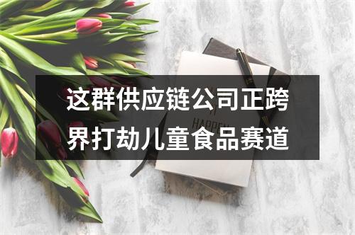 这群供应链公司正跨界打劫儿童食品赛道