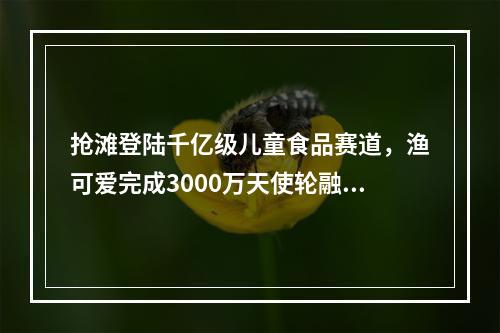 抢滩登陆千亿级儿童食品赛道，渔可爱完成3000万天使轮融资