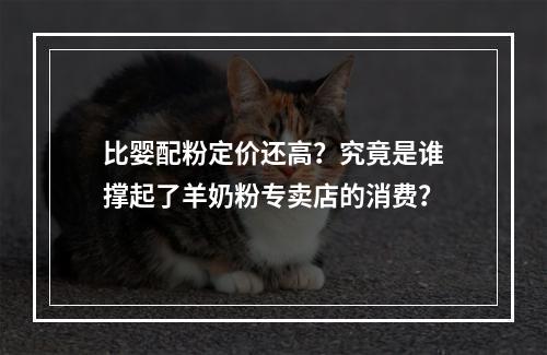 比婴配粉定价还高？究竟是谁撑起了羊奶粉专卖店的消费？