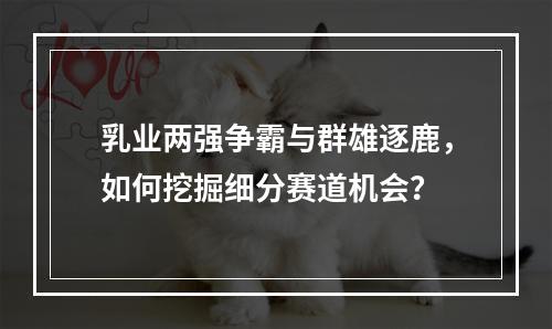 乳业两强争霸与群雄逐鹿，如何挖掘细分赛道机会？