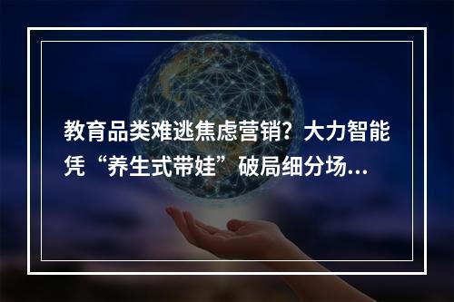 教育品类难逃焦虑营销？大力智能凭“养生式带娃”破局细分场景