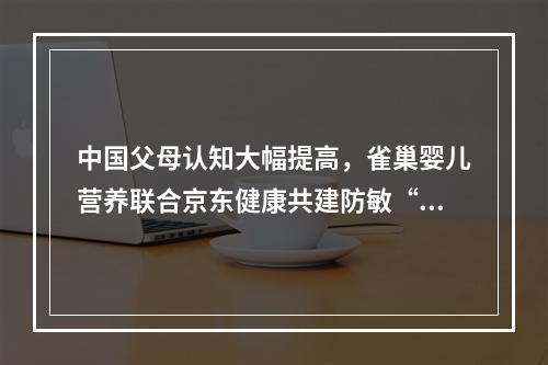 中国父母认知大幅提高，雀巢婴儿营养联合京东健康共建防敏“关爱宝宝联盟”