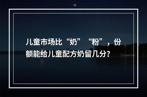 儿童市场比“奶”“粉”，份额能给儿童配方奶留几分？