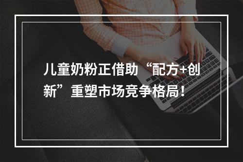 儿童奶粉正借助“配方+创新”重塑市场竞争格局！