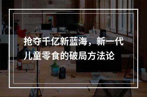 抢夺千亿新蓝海，新一代儿童零食的破局方法论