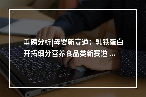 重磅分析|母婴新赛道：乳铁蛋白开拓细分营养食品类新赛道 差异化建立优势壁垒破圈突围