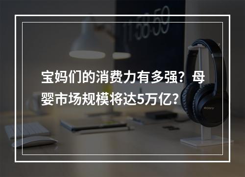 宝妈们的消费力有多强？母婴市场规模将达5万亿？