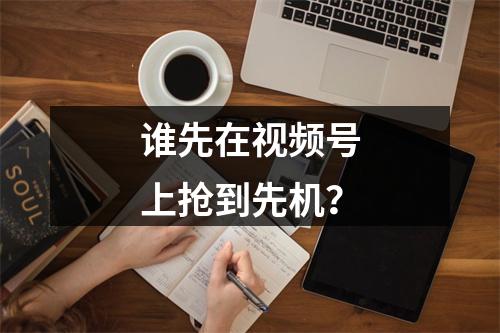 谁先在视频号上抢到先机？