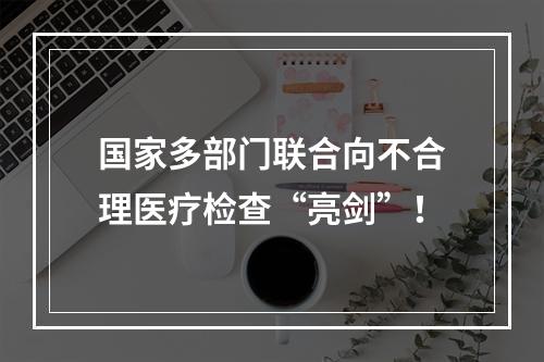 国家多部门联合向不合理医疗检查“亮剑”！