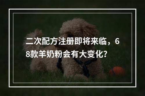 二次配方注册即将来临，68款羊奶粉会有大变化？