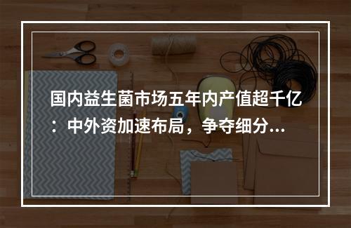 国内益生菌市场五年内产值超千亿：中外资加速布局，争夺细分市场