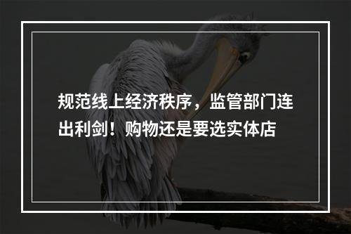 规范线上经济秩序，监管部门连出利剑！购物还是要选实体店
