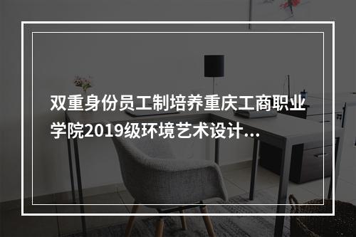 双重身份员工制培养重庆工商职业学院2019级环境艺术设计、建筑模型专业学子开启实训之旅