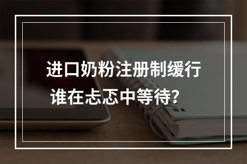 进口奶粉注册制缓行 谁在忐忑中等待？